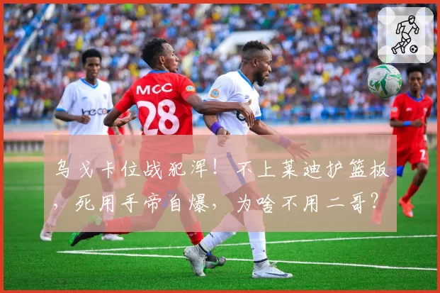 乌戈卡位战犯浑！不上莱迪护篮板，死用手帝自爆，为啥不用二哥？