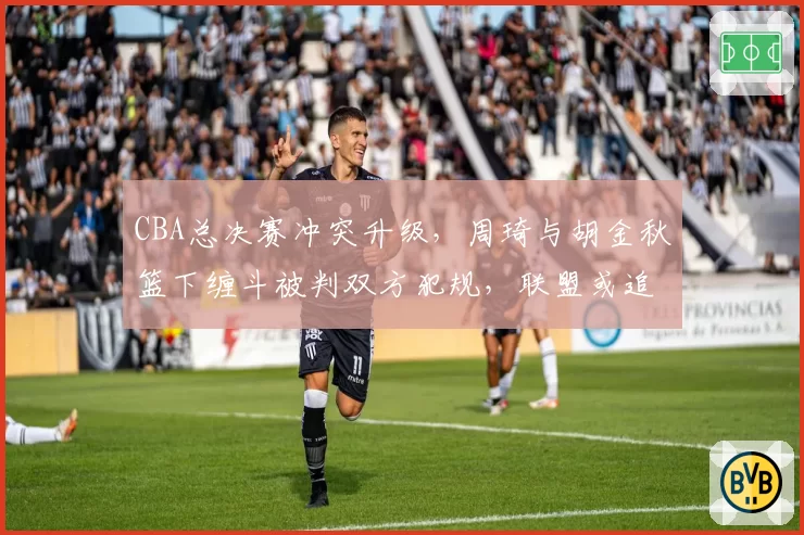 CBA总决赛冲突升级，周琦与胡金秋篮下缠斗被判双方犯规，联盟或追加禁赛处罚