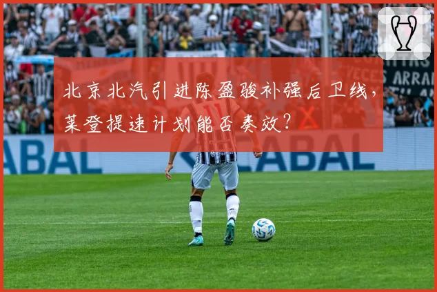 北京北汽引进陈盈骏补强后卫线，莱登提速计划能否奏效？