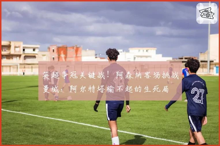 英超争冠关键战！阿森纳客场挑战曼城，阿尔特塔输不起的生死局