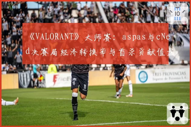 《VALORANT》大师赛：aspas与cNed决赛局经济转换率与首杀贡献值盘点