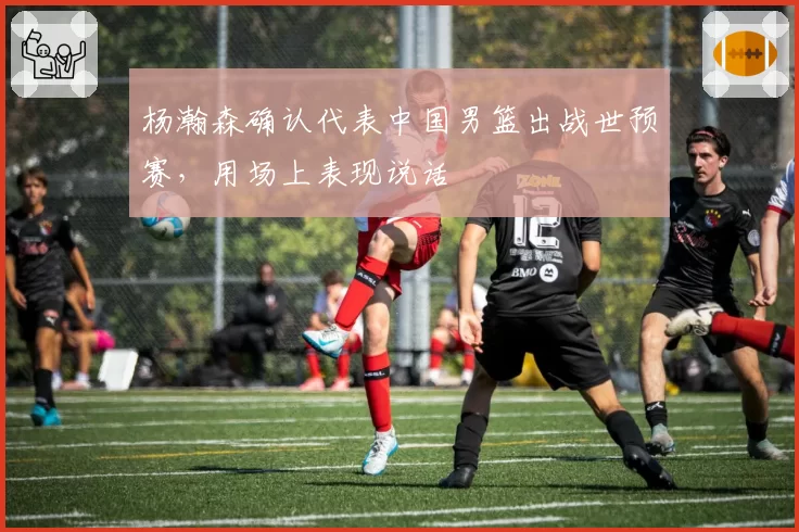 杨瀚森确认代表中国男篮出战世预赛，用场上表现说话