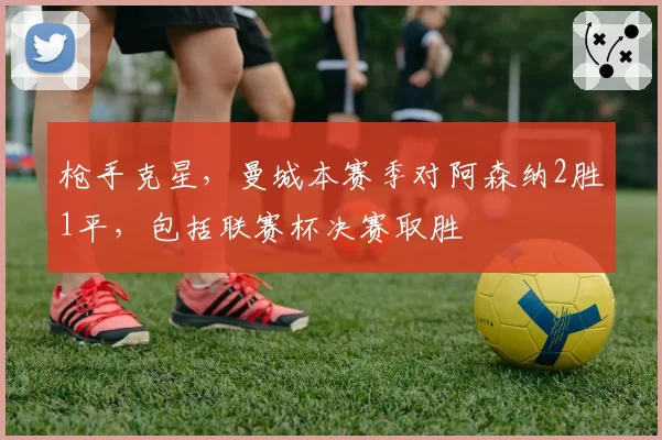 枪手克星，曼城本赛季对阿森纳2胜1平，包括联赛杯决赛取胜