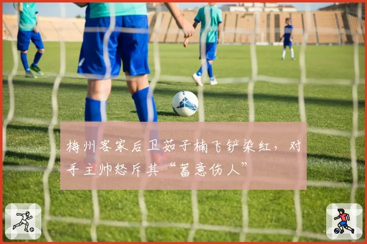 梅州客家后卫茹子楠飞铲染红，对手主帅怒斥其“蓄意伤人”