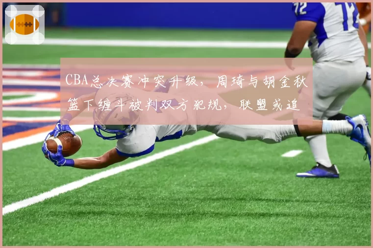 CBA总决赛冲突升级，周琦与胡金秋篮下缠斗被判双方犯规，联盟或追加禁赛处罚