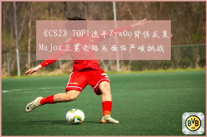 《CS2》TOP1选手ZywOo背伤反复,Major卫冕之路或面临严峻挑战