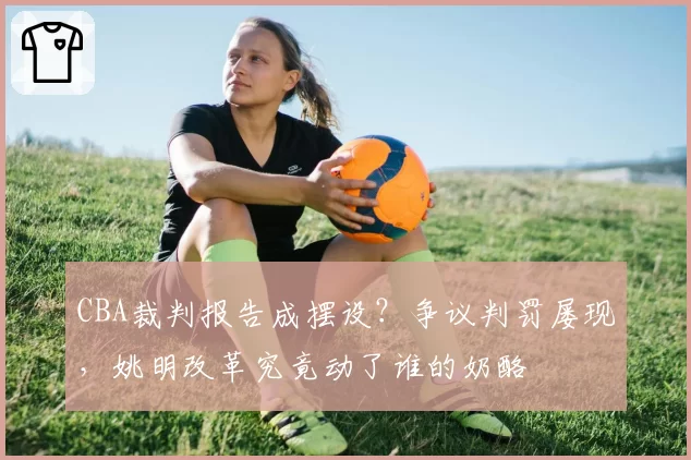 CBA裁判报告成摆设?争议判罚屡现,姚明改革究竟动了谁的奶酪