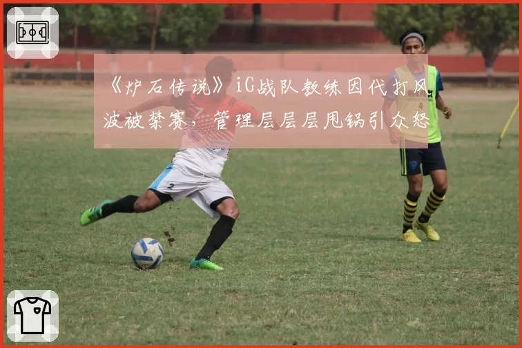 《炉石传说》iG战队教练因代打风波被禁赛,管理层层层甩锅引众怒