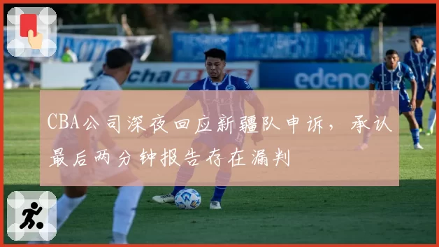 CBA公司深夜回应新疆队申诉,承认最后两分钟报告存在漏判