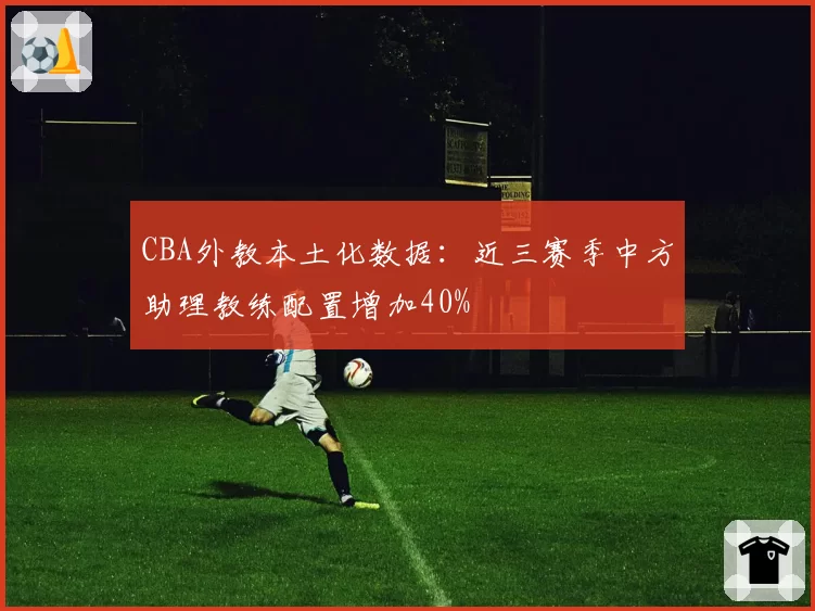 CBA外教本土化数据:近三赛季中方助理教练配置增加40%