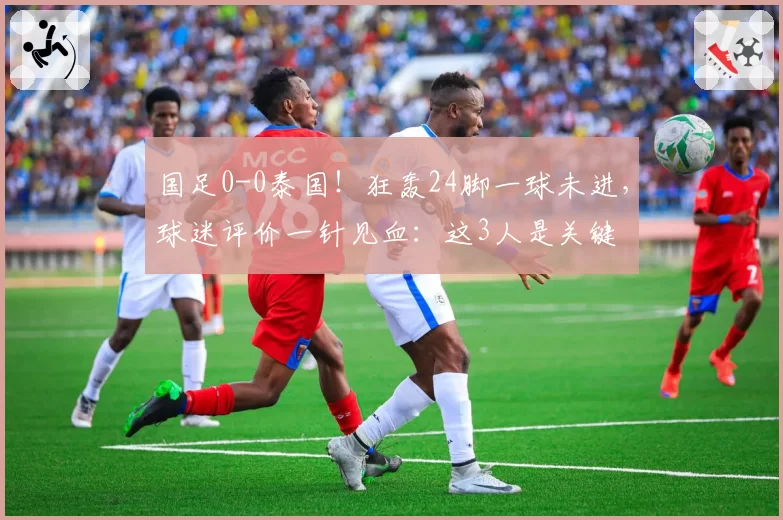 国足0-0泰国！狂轰24脚一球未进，球迷评价一针见血：这3人是关键