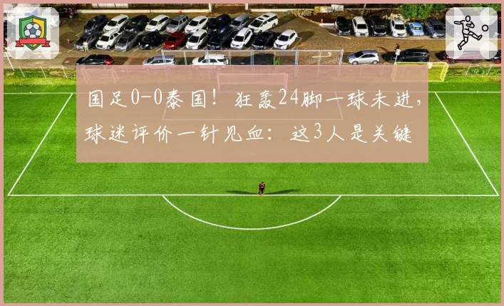 国足0-0泰国！狂轰24脚一球未进，球迷评价一针见血：这3人是关键
