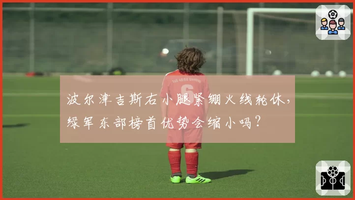 波尔津吉斯右小腿紧绷火线轮休,绿军东部榜首优势会缩小吗?