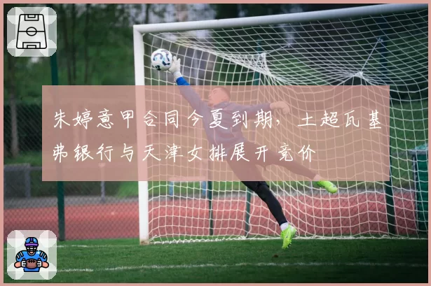 朱婷意甲合同今夏到期,土超瓦基弗银行与天津女排展开竞价