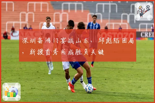 深圳备鸿门宴战山东，邱彪陷困局，新援首秀或成胜负关键