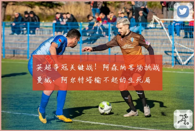 英超争冠关键战！阿森纳客场挑战曼城，阿尔特塔输不起的生死局