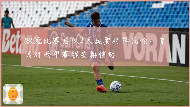 欧冠比赛后仅2天就要对阵瓦伦，皇马对西甲赛程安排愤怒