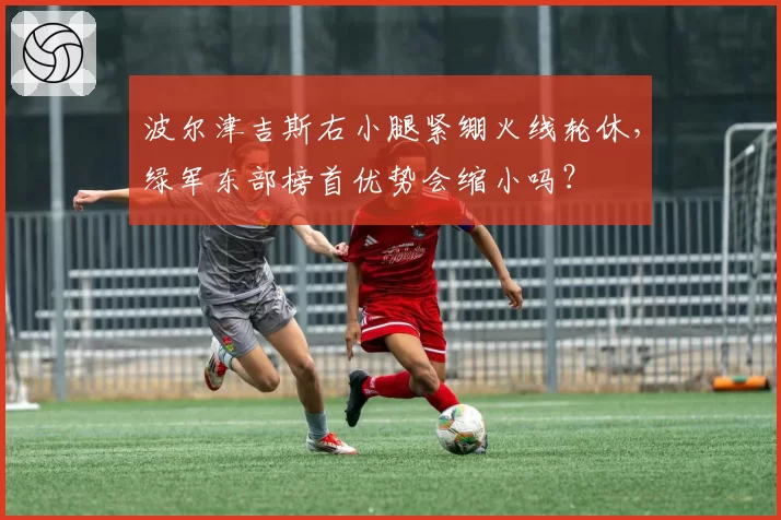 波尔津吉斯右小腿紧绷火线轮休,绿军东部榜首优势会缩小吗?