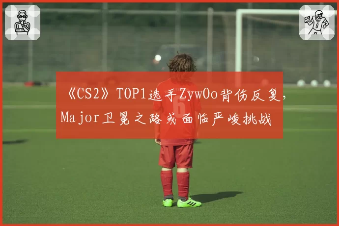 《CS2》TOP1选手ZywOo背伤反复,Major卫冕之路或面临严峻挑战