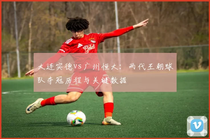 大连实德vs广州恒大:两代王朝球队夺冠历程与关键数据