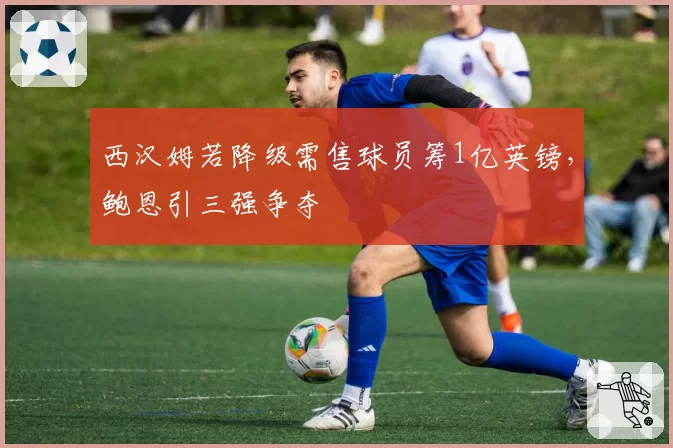 西汉姆若降级需售球员筹1亿英镑,鲍恩引三强争夺