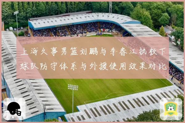 上海久事男篮刘鹏与李春江执教下球队防守体系与外援使用效果对比