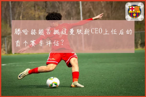 滕哈赫能否挺过曼联新CEO上任后的首个赛季评估？