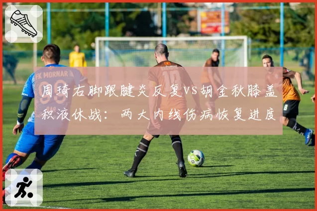 周琦右脚跟腱炎反复vs胡金秋膝盖积液休战:两大内线伤病恢复进度对比
