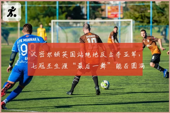 汉密尔顿英国站绝地反击夺亚军,七冠王生涯“最后一舞”能否圆满?