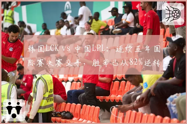 韩国LCK vs 中国LPL：连续五年国际赛决赛交手，胜率已从82%逆转至55%