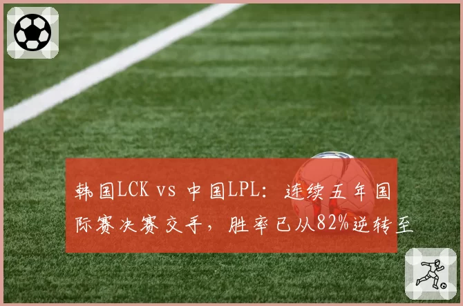 韩国LCK vs 中国LPL：连续五年国际赛决赛交手，胜率已从82%逆转至55%
