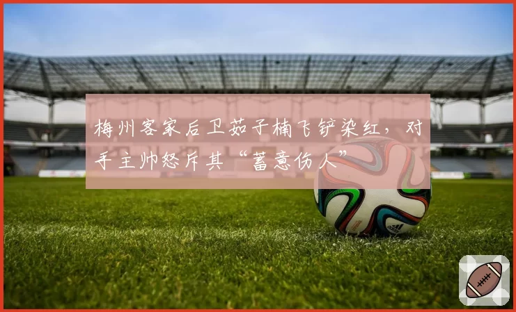 梅州客家后卫茹子楠飞铲染红，对手主帅怒斥其“蓄意伤人”