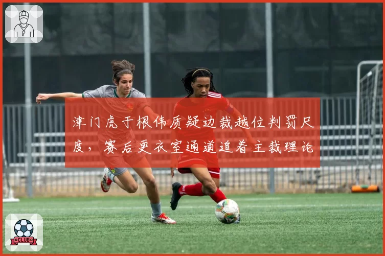 津门虎于根伟质疑边裁越位判罚尺度，赛后更衣室通道追着主裁理论遭劝阻