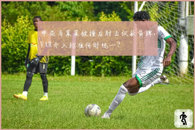 申花马莱莱被撞后肘击仅获黄牌，VAR介入标准何时统一？