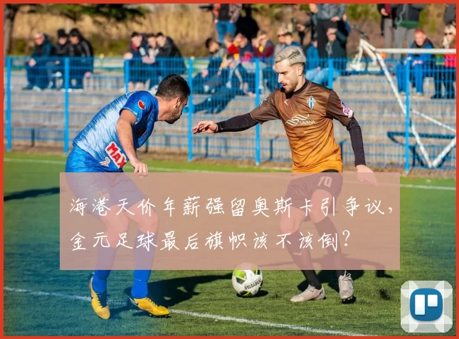 海港天价年薪强留奥斯卡引争议，金元足球最后旗帜该不该倒？