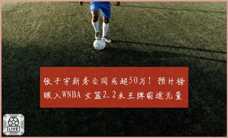 张子宇新秀合同或超50万！预计榜眼入WNBA 女篮2.2米王牌前途无量