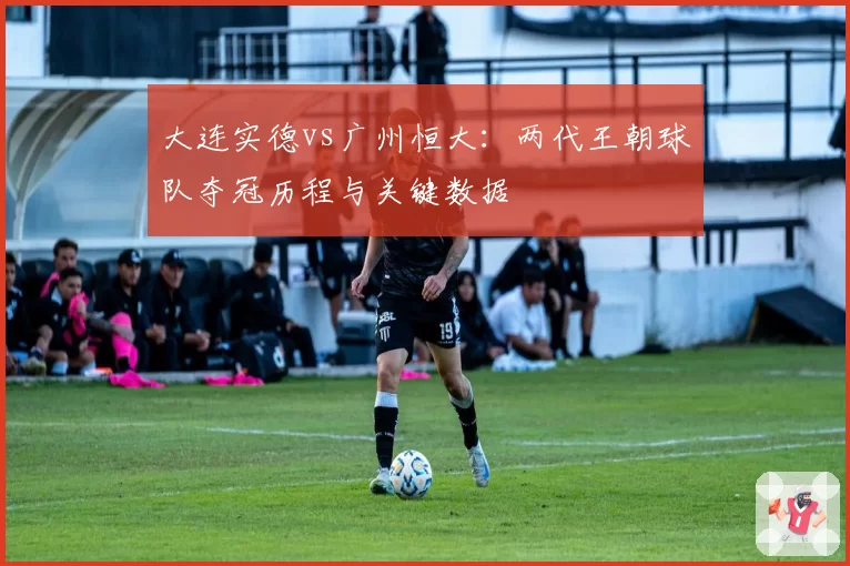大连实德vs广州恒大:两代王朝球队夺冠历程与关键数据