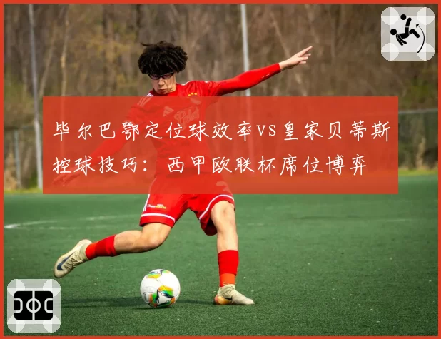 毕尔巴鄂定位球效率vs皇家贝蒂斯控球技巧：西甲欧联杯席位博弈