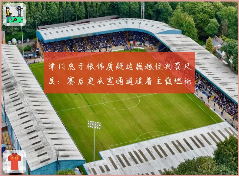 津门虎于根伟质疑边裁越位判罚尺度，赛后更衣室通道追着主裁理论遭劝阻