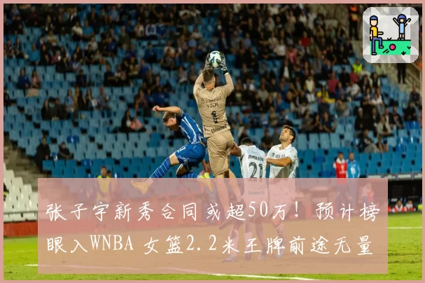 张子宇新秀合同或超50万！预计榜眼入WNBA 女篮2.2米王牌前途无量
