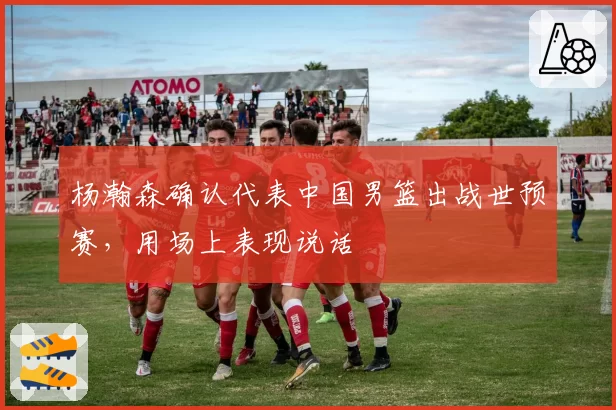 杨瀚森确认代表中国男篮出战世预赛，用场上表现说话
