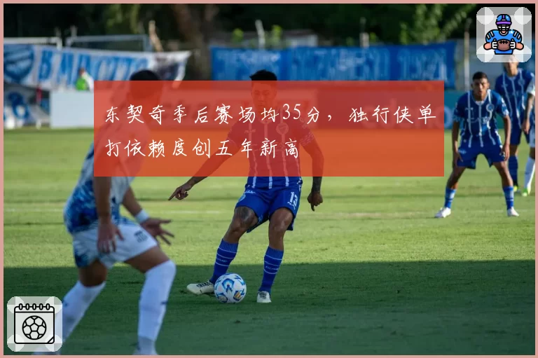 东契奇季后赛场均35分，独行侠单打依赖度创五年新高
