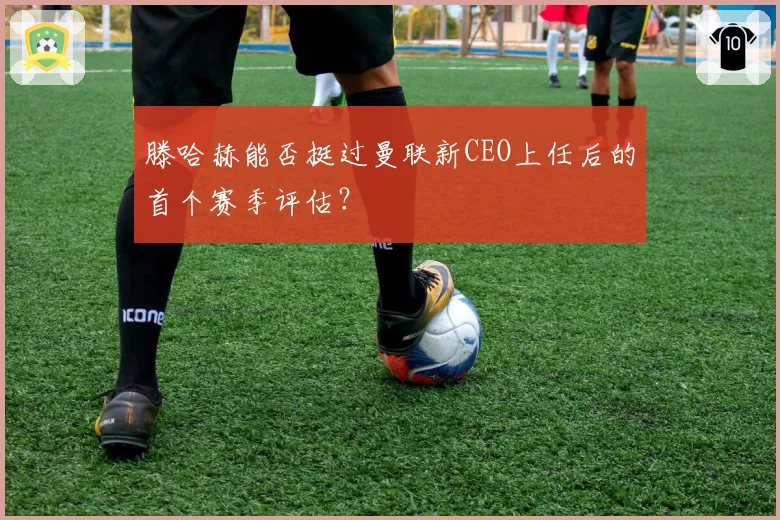 滕哈赫能否挺过曼联新CEO上任后的首个赛季评估?