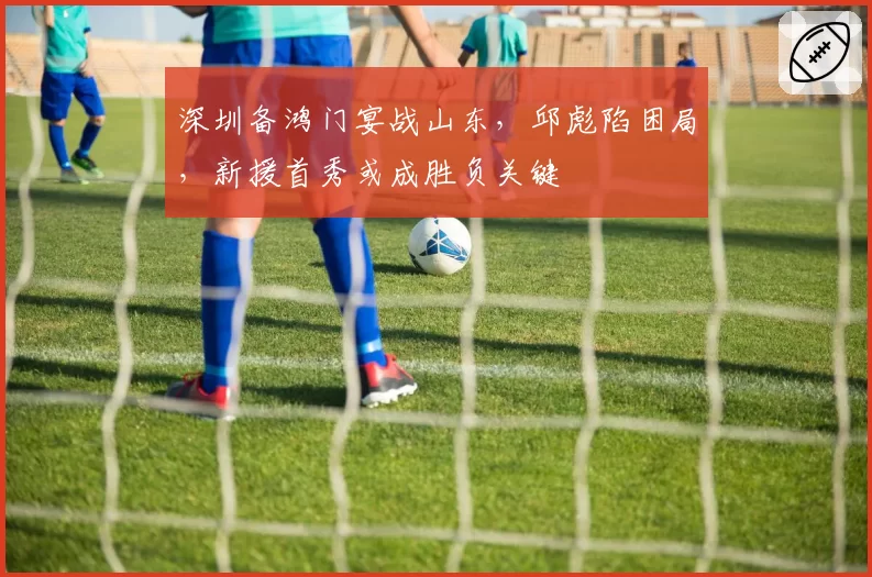 深圳备鸿门宴战山东，邱彪陷困局，新援首秀或成胜负关键