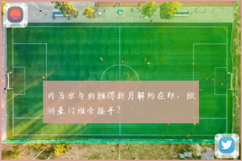 内马尔与利雅得新月解约在即，欧洲豪门谁会接手？
