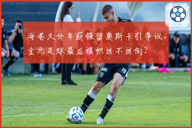海港天价年薪强留奥斯卡引争议，金元足球最后旗帜该不该倒？