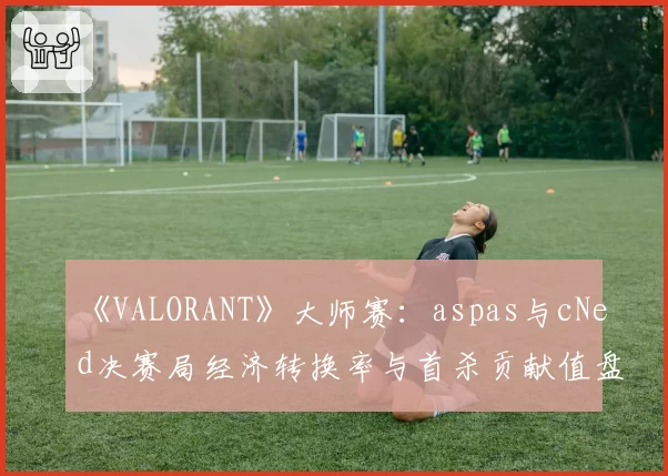 《VALORANT》大师赛：aspas与cNed决赛局经济转换率与首杀贡献值盘点