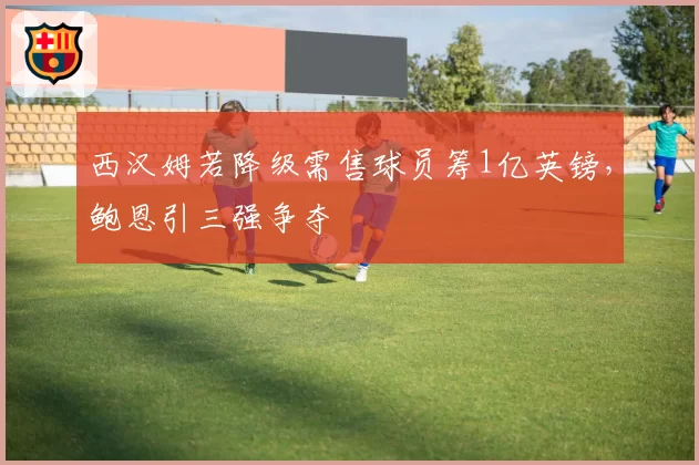 西汉姆若降级需售球员筹1亿英镑,鲍恩引三强争夺